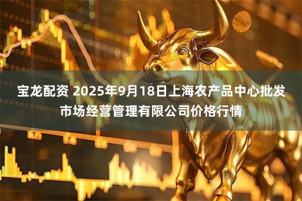 宝龙配资 2025年9月18日上海农产品中心批发市场经营管理有限公司价格行情