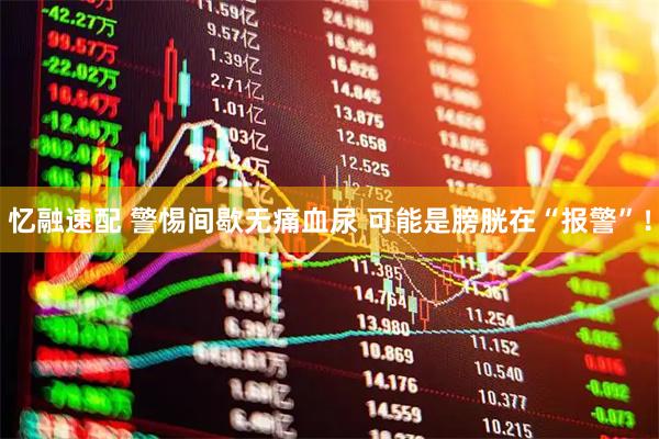 忆融速配 警惕间歇无痛血尿 可能是膀胱在“报警”！