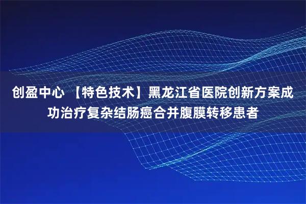 创盈中心 【特色技术】黑龙江省医院创新方案成功治疗复杂结肠癌合并腹膜转移患者