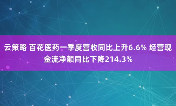 云策略 百花医药一季度营收同比上升6.6% 经营现金流净额同比下降214.3%