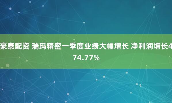 豪泰配资 瑞玛精密一季度业绩大幅增长 净利润增长474.77%