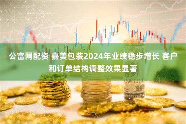 公富网配资 嘉美包装2024年业绩稳步增长 客户和订单结构调整效果显著
