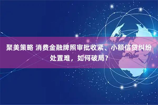 聚美策略 消费金融牌照审批收紧、小额信贷纠纷处置难，如何破局？