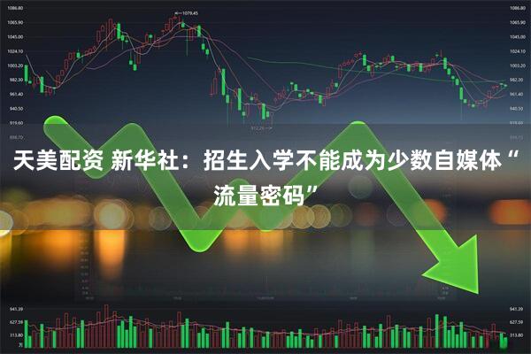 天美配资 新华社：招生入学不能成为少数自媒体“流量密码”