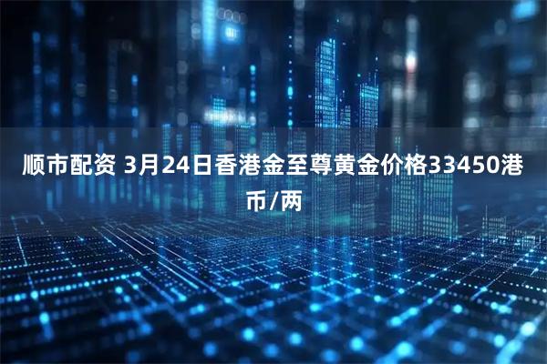 顺市配资 3月24日香港金至尊黄金价格33450港币/两
