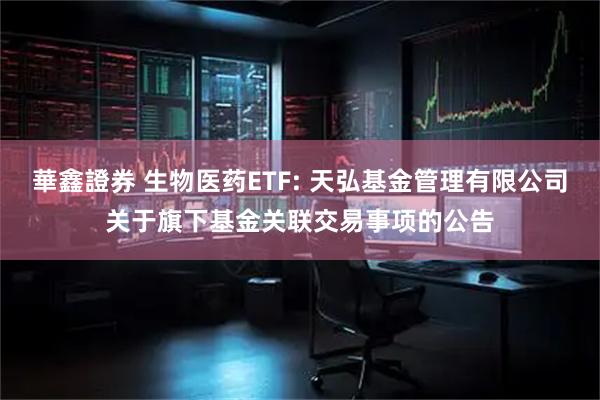 華鑫證券 生物医药ETF: 天弘基金管理有限公司关于旗下基金关联交易事项的公告