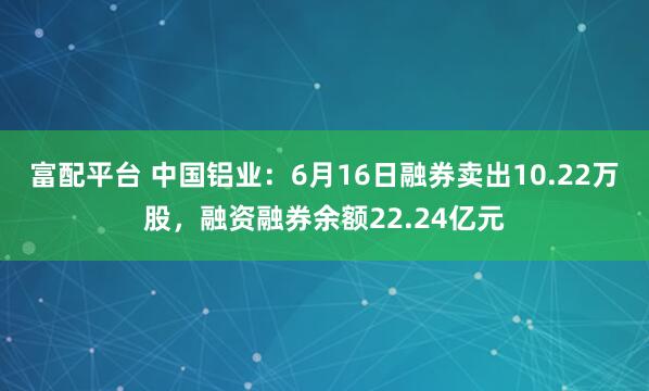 富配平台 中国铝业：6月16日融券卖出10.22万股，融资融券余额22.24亿元