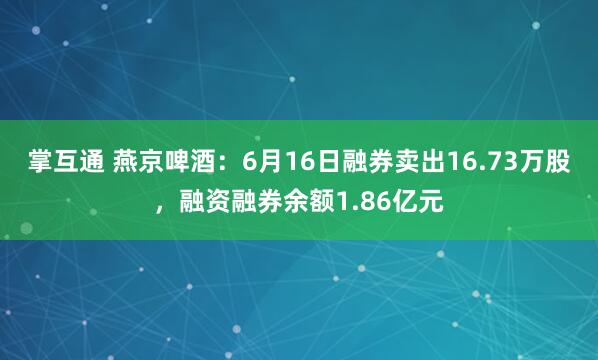 掌互通 燕京啤酒：6月16日融券卖出16.73万股，融资融券余额1.86亿元