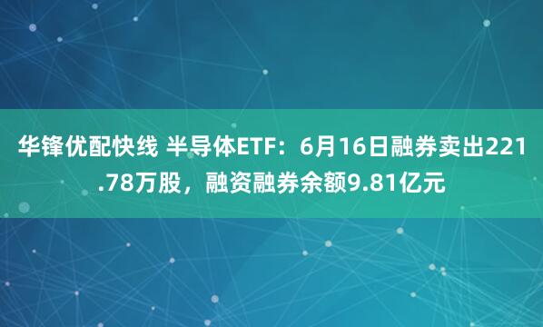 华锋优配快线 半导体ETF：6月16日融券卖出221.78万股，融资融券余额9.81亿元