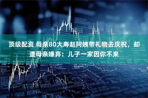 顶级配资 母亲80大寿赵阿姨带礼物去庆祝，却遭母亲嫌弃：儿子一家因你不来
