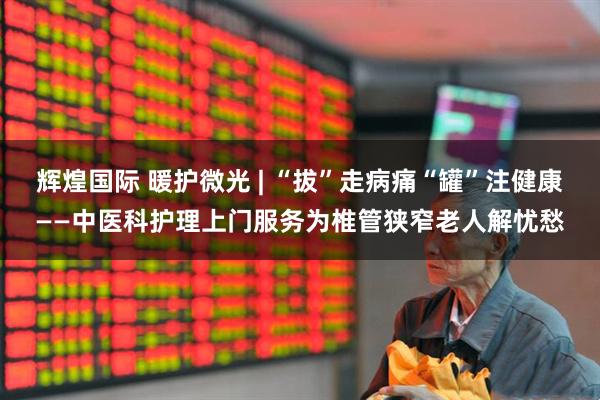 辉煌国际 暖护微光 | “拔”走病痛“罐”注健康——中医科护理上门服务为椎管狭窄老人解忧愁