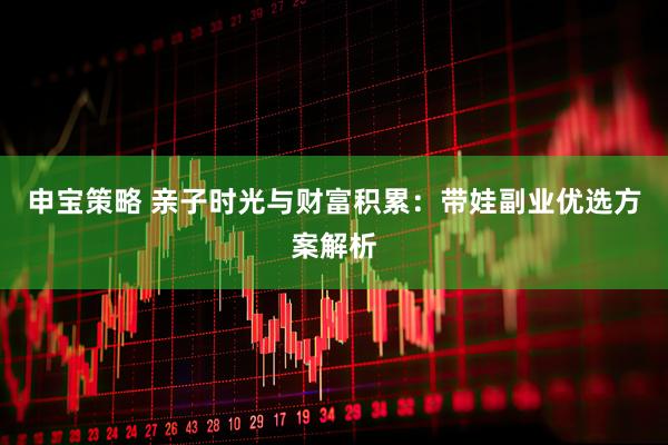 申宝策略 亲子时光与财富积累：带娃副业优选方案解析