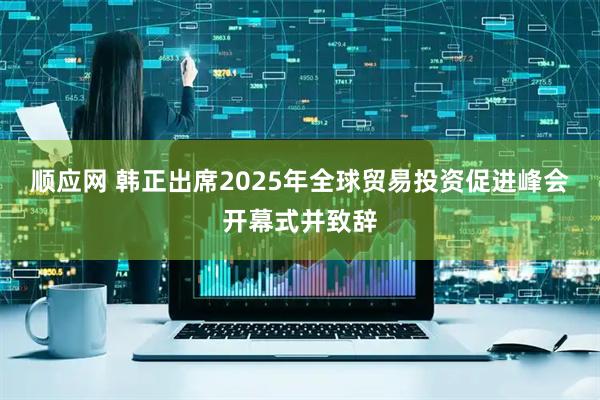 顺应网 韩正出席2025年全球贸易投资促进峰会开幕式并致辞