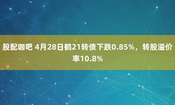 股配咖吧 4月28日鹤21转债下跌0.85%,转股溢价率10.8%