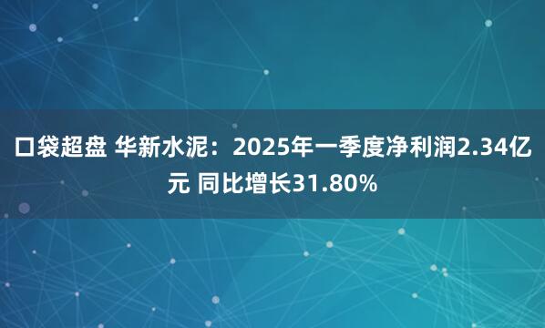 口袋超盘 华新水泥：2025年一季度净利润2.34亿元 同比增长31.80%
