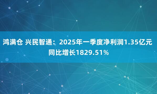 鸿满仓 兴民智通：2025年一季度净利润1.35亿元 同比增长1829.51%
