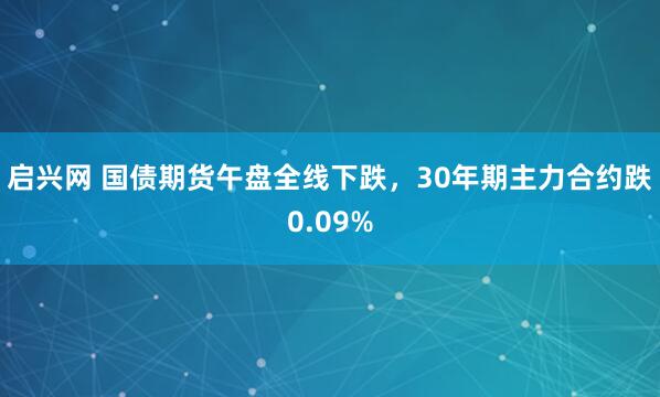 启兴网 国债期货午盘全线下跌，30年期主力合约跌0.09%