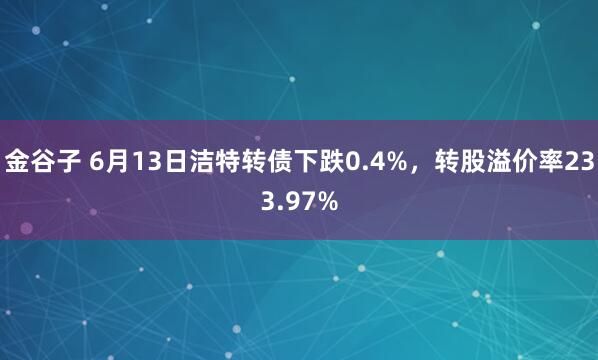 金谷子 6月13日洁特转债下跌0.4%，转股溢价率233.97%