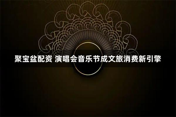 聚宝盆配资 演唱会音乐节成文旅消费新引擎