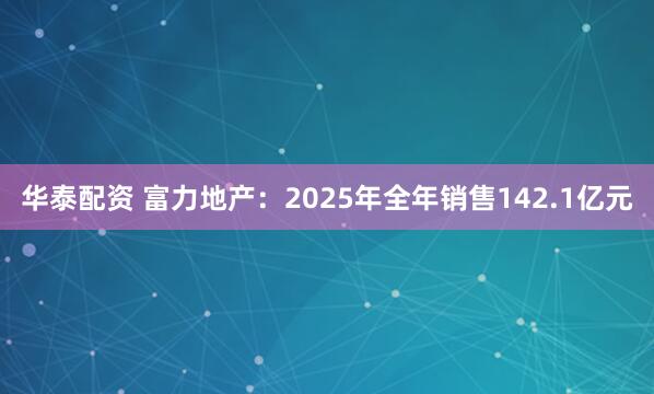 华泰配资 富力地产：2025年全年销售142.1亿元