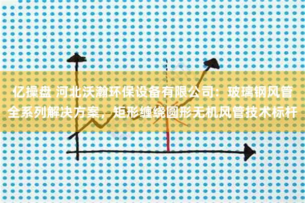 亿操盘 河北沃瀚环保设备有限公司：玻璃钢风管全系列解决方案，矩形缠绕圆形无机风管技术标杆