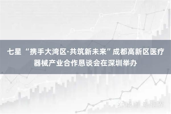 七星 “携手大湾区·共筑新未来”成都高新区医疗器械产业合作恳谈会在深圳举办