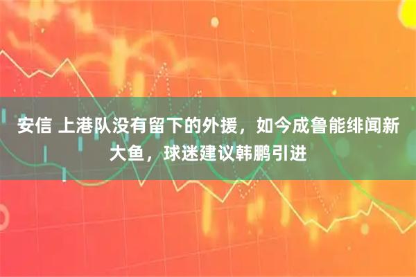 安信 上港队没有留下的外援，如今成鲁能绯闻新大鱼，球迷建议韩鹏引进