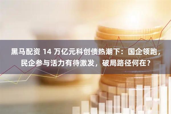 黑马配资 14 万亿元科创债热潮下:国企领跑,民企参与活力有待激发,破局路径何在?