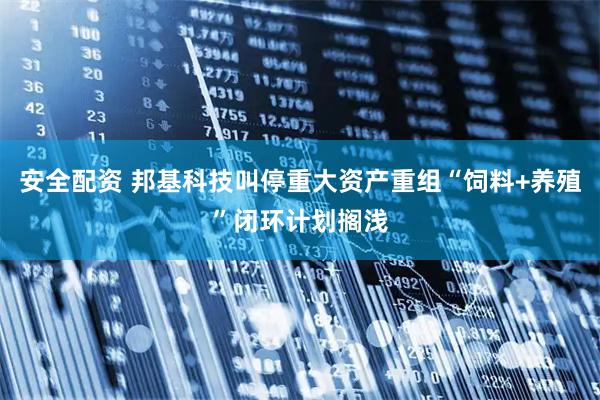 安全配资 邦基科技叫停重大资产重组“饲料+养殖”闭环计划搁浅