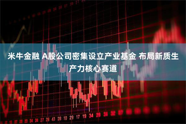 米牛金融 A股公司密集设立产业基金 布局新质生产力核心赛道