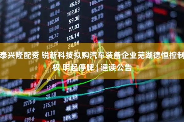 泰兴隆配资 锐新科技拟购汽车装备企业芜湖德恒控制权 明起停牌 | 速读公告