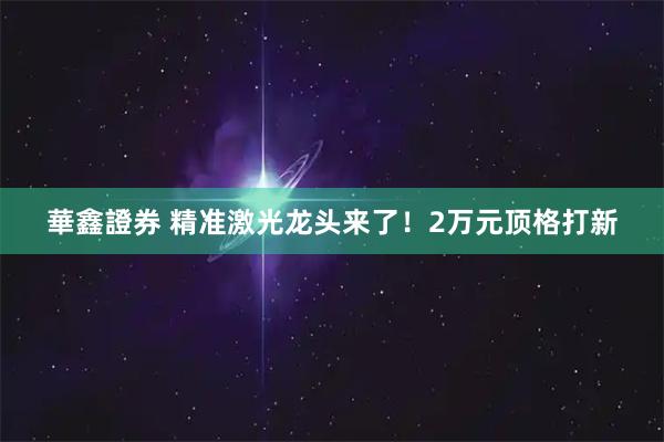 華鑫證券 精准激光龙头来了!2万元顶格打新