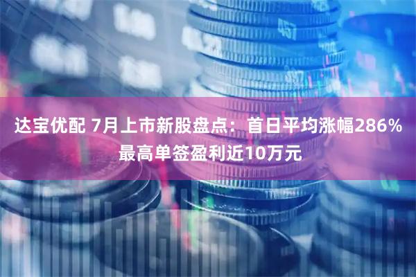 达宝优配 7月上市新股盘点：首日平均涨幅286% 最高单签盈利近10万元
